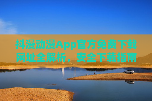 抖漫动漫App官方免费下载网址全解析，安全下载指南及注意事项，抖漫动漫App官方免费下载全解析，安全指南与注意事项