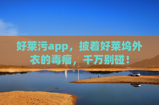 好莱污app,披着好莱坞外衣的毒瘤,千万别碰!