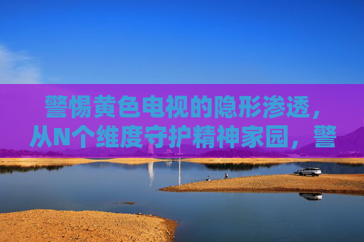 警惕黄色电视的隐形渗透,从N个维度守护精神家园,警惕黄色电视隐形渗透,多维守护精神家园
