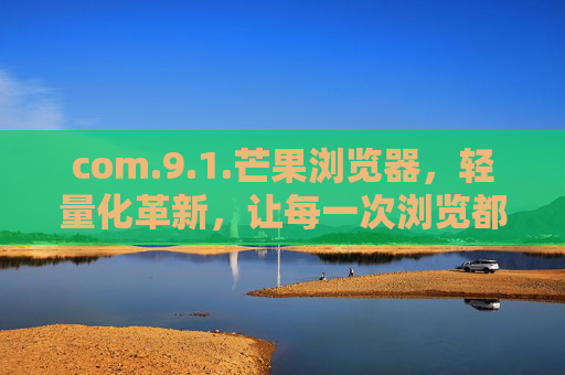 com.9.1.芒果浏览器，轻量化革新，让每一次浏览都芒有所获，芒果浏览器，轻量化革新，芒有所获