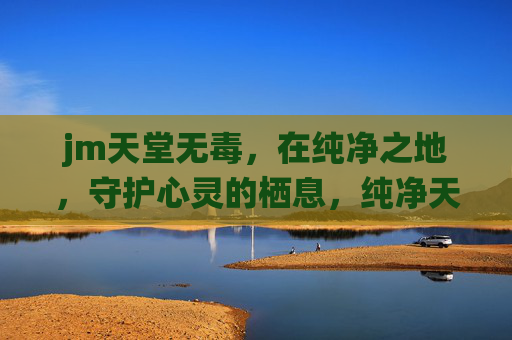jm天堂无毒，在纯净之地，守护心灵的栖息，纯净天堂，守护心灵的栖息之地