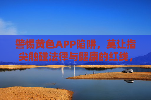 警惕黄色APP陷阱,莫让指尖触碰法律与健康的红线,警惕黄色APP陷阱,莫触法律健康红线