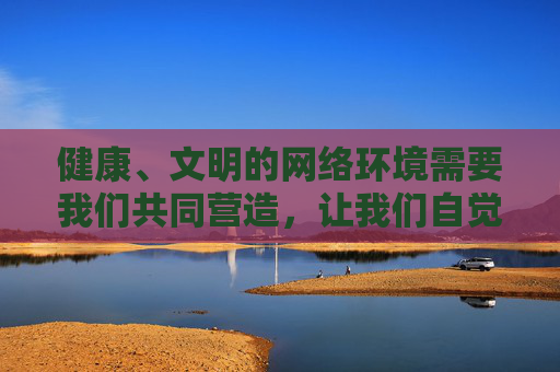 健康、文明的网络环境需要我们共同营造，让我们自觉抵制不良信息，积极传播正能量，共同维护风清气正的网络空间