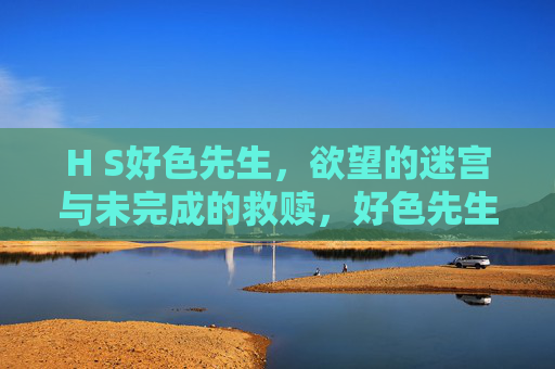 H S好色先生，欲望的迷宫与未完成的救赎，好色先生的欲望迷宫与未完成救赎