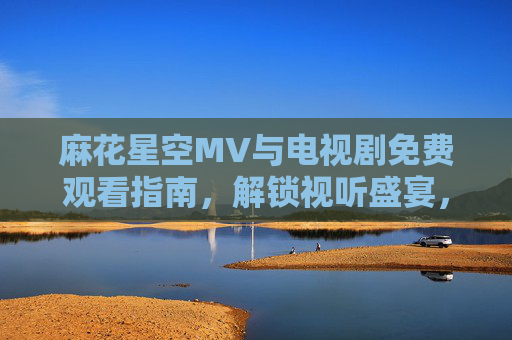 麻花星空MV与电视剧免费观看指南,解锁视听盛宴,畅享多元内容,麻花星空免费观看指南,解锁MV与电视剧视听盛宴