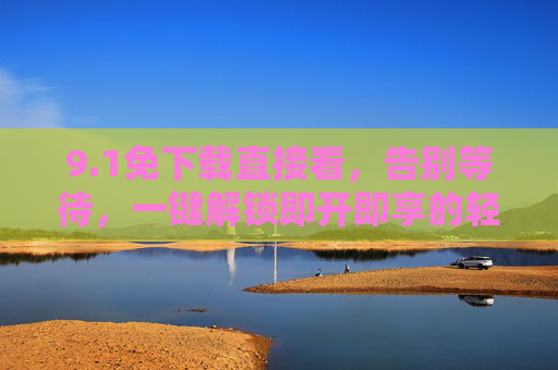 9.1免下载直接看，告别等待，一键解锁即开即享的轻体验，免下载即开即享，轻体验告别等待