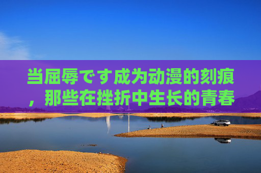 当屈辱です成为动漫的刻痕，那些在挫折中生长的青春叙事，屈辱刻痕，动漫中挫折生长的青春叙事