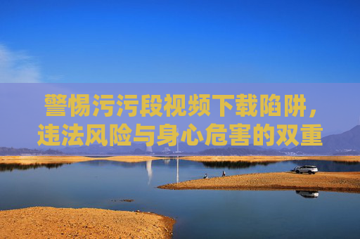 警惕污污段视频下载陷阱，违法风险与身心危害的双重警示，警惕不良视频下载陷阱，违法风险与身心危害的双重警示