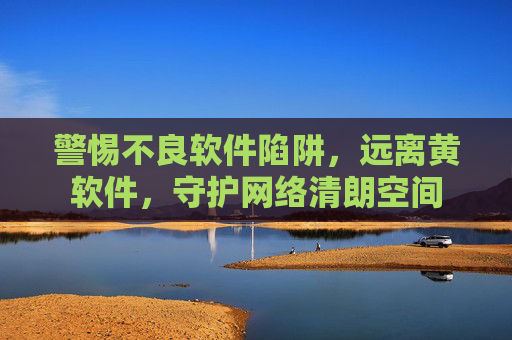 警惕不良软件陷阱，远离黄软件，守护网络清朗空间
