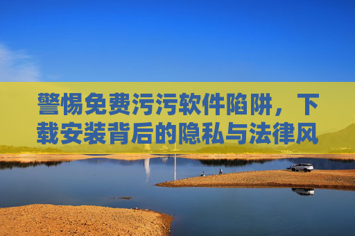 警惕免费污污软件陷阱，下载安装背后的隐私与法律风险，警惕免费污污软件，隐私与法律双重陷阱