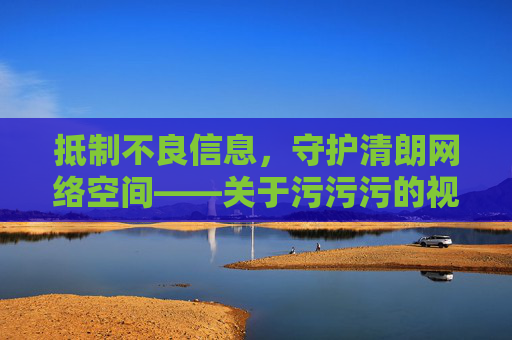 抵制不良信息，守护清朗网络空间——关于污污污的视频在线观看的警示，警惕污污污视频，抵制不良信息，守护清朗网络