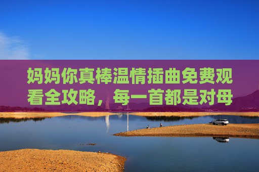 妈妈你真棒温情插曲免费观看全攻略，每一首都是对母爱的礼赞，妈妈你真棒温情插曲免费观看全攻略，每一首都是母爱的礼赞