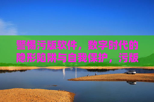 警惕污版软件，数字时代的隐形陷阱与自我保护，污版软件，数字时代的隐形陷阱与自我保护