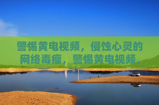 警惕黄电视频，侵蚀心灵的网络毒瘤，警惕黄电视频，侵蚀心灵的网络毒瘤