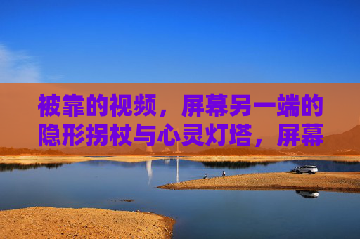 被靠的视频,屏幕另一端的隐形拐杖与心灵灯塔,屏幕另一端的隐形拐杖与心灵灯塔
