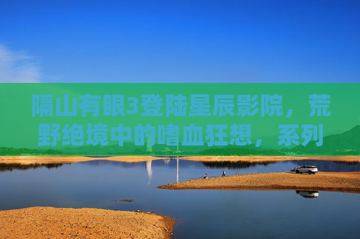 隔山有眼3登陆星辰影院，荒野绝境中的嗜血狂想，系列终章引爆肾上腺素，隔山有眼3终章，荒野嗜血狂想引爆肾上腺素