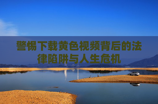 警惕下载黄色视频背后的法律陷阱与人生危机
