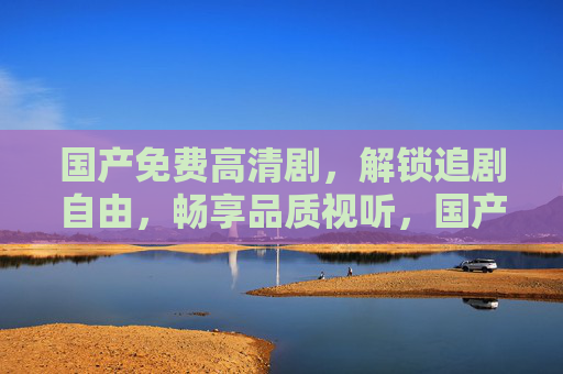 国产免费高清剧，解锁追剧自由，畅享品质视听，国产免费高清剧解锁追剧自由畅享品质视听