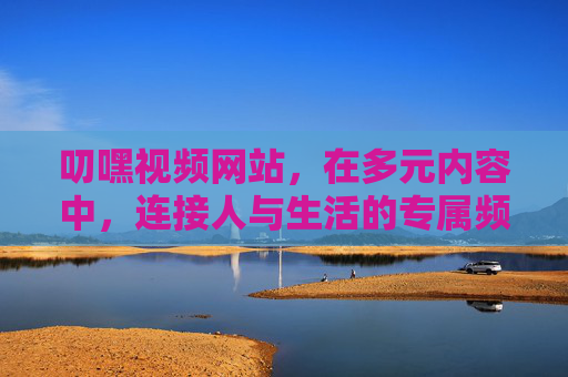 叨嘿视频网站，在多元内容中，连接人与生活的专属频道，叨嘿视频，多元内容连接生活的专属频道