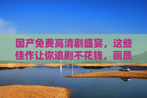 国产免费高清剧盛宴，这些佳作让你追剧不花钱，画质还超爽！