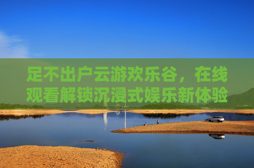 足不出户云游欢乐谷，在线观看解锁沉浸式娱乐新体验，足不出户云游欢乐谷，沉浸式娱乐新体验在线解锁