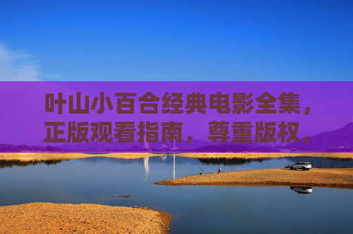 叶山小百合经典电影全集，正版观看指南，尊重版权，致敬光影艺术，叶山小百合经典电影全集，正版观看指南，尊重版权致敬光影艺术