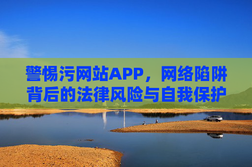 警惕污网站APP，网络陷阱背后的法律风险与自我保护，警惕污网站APP，网络陷阱的法律风险与自我保护