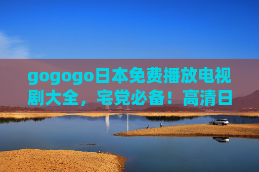 gogogo日本免费播放电视剧大全，宅党必备！高清日剧资源一键get，无广告追剧指南，宅党必备，免费高清无广告日剧一键get指南