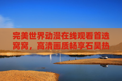 完美世界动漫在线观看首选窝窝，高清画质畅享石昊热血成长路，窝窝，完美世界动漫高清在线观看，石昊热血成长路