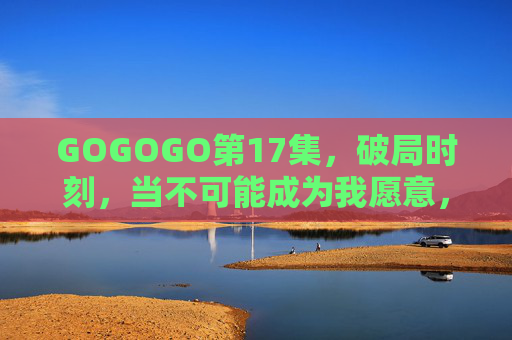 GOGOGO第17集,破局时刻,当不可能成为我愿意,破局时刻,当不可能成为我愿意