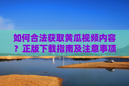 如何合法获取黄瓜视频内容？正版下载指南及注意事项，合法获取黄瓜视频内容，正版下载指南及注意事项