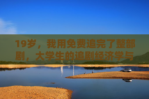 19岁，我用免费追完了整部剧，大学生的追剧经济学与青春小确幸，19岁大学生的免费追剧经济学，青春小确幸