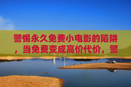 警惕永久免费小电影的陷阱，当免费变成高价代价，警惕永久免费小电影的陷阱，免费背后的高价代价