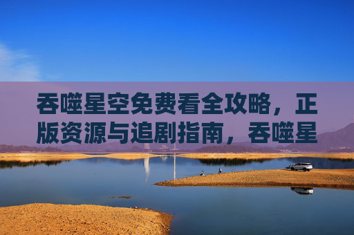 吞噬星空免费看全攻略，正版资源与追剧指南，吞噬星空免费看全攻略，正版资源与追剧指南