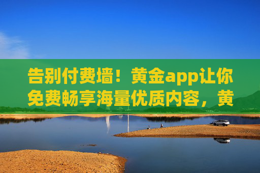告别付费墙！黄金app让你免费畅享海量优质内容，黄金app，告别付费墙，免费畅享海量优质内容