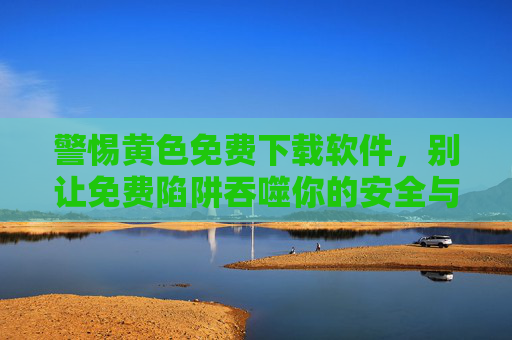 警惕黄色免费下载软件,别让免费陷阱吞噬你的安全与未来,警惕黄色免费软件,别让陷阱吞噬安全与未来