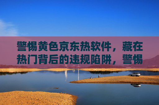 警惕黄色京东热软件,藏在热门背后的违规陷阱,警惕热门京东软件,黄色违规陷阱藏身其后