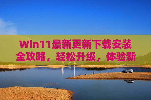 Win11最新更新下载安装全攻略，轻松升级，体验新功能，Win11最新更新安装全攻略，轻松升级，体验新功能