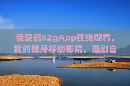 我爱搞52gApp在线观看，我的随身移动影院，追剧自由拉满！52gApp，随身移动影院，追剧自由拉满！