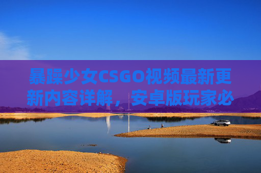 暴躁少女CSGO视频最新更新内容详解，安卓版玩家必看！暴躁少女CSGO最新更新详解，安卓版玩家必看！