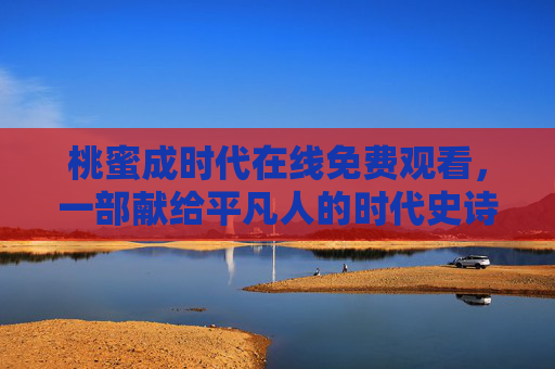 桃蜜成时代在线免费观看，一部献给平凡人的时代史诗，无需付费即可温情开篇，桃蜜成时代，平凡人的免费时代史诗，温情开篇无需付费