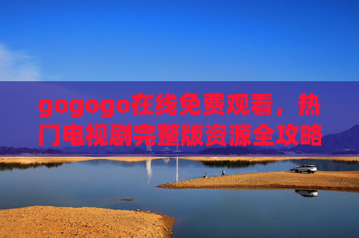 gogogo在线免费观看，热门电视剧完整版资源全攻略，gogogo热门电视剧免费观看，完整版资源全攻略