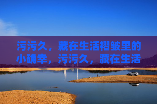 污污久，藏在生活褶皱里的小确幸，污污久，藏在生活褶皱里的小确幸
