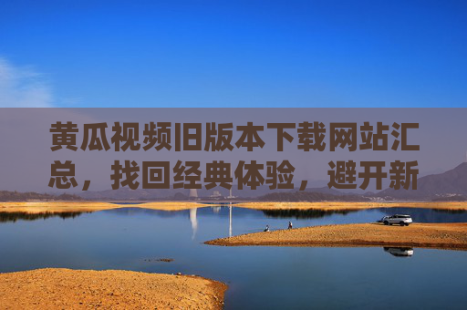 黄瓜视频旧版本下载网站汇总，找回经典体验，避开新版本坑，黄瓜视频旧版本下载汇总，找回经典，避新版坑