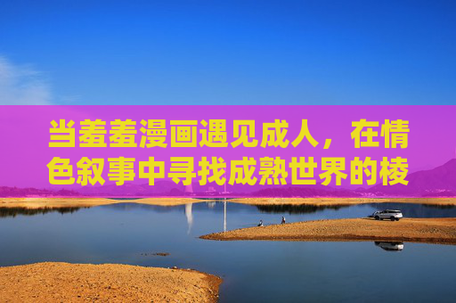 当羞羞漫画遇见成人，在情色叙事中寻找成熟世界的棱镜，羞羞漫画遇见成人，情色叙事里的成熟棱镜
