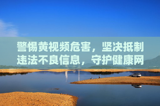警惕黄视频危害，坚决抵制违法不良信息，守护健康网络生态，警惕黄视频危害，抵制违法不良信息，守护健康网络生态