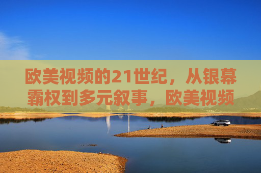 欧美视频的21世纪，从银幕霸权到多元叙事，欧美视频21世纪，从银幕霸权到多元叙事