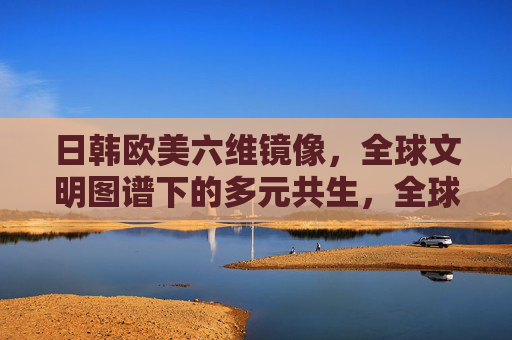 日韩欧美六维镜像，全球文明图谱下的多元共生，全球文明图谱，多元共生的多维镜像