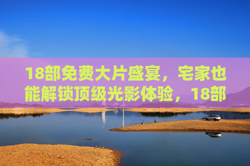 18部免费大片盛宴，宅家也能解锁顶级光影体验，18部免费大片宅家盛宴，顶级光影体验轻松解锁