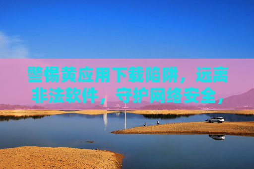警惕黄应用下载陷阱，远离非法软件，守护网络安全，警惕黄应用下载陷阱，远离非法软件守护网络安全